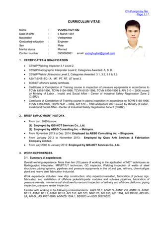 CV-Vuong Huy Hai
Page 1 / 7
CURRICULUM VITAE
Name : VUONG HUY HAI
Date of birth : 6 March 1981
Nationality : Vietnamese
Graduated education : Engineer
Sex : Male
Marital status : Married
Contact number : 0909366861 email: vuonghuyhai@gmail.com
1. CERTIFICATES & QUALIFICATION
• CSWIP Welding Inspector 3.1 Level 2.
• CSWIP Radiographic Interpreter Level 2, Categories Awarded: A, B, D.
• CSWIP Welds Ultrasonics Level 2, Categories Awarded: 3.1, 3.2, 3.8 & 3.9.
• ASNT-SNT–TC-1A: MT, PT, RT, UT level 3.
• BOSIET offshore safety certificate.
• Certificate of Completion of Training course in inspection of pressure equipments in accordance to
TCVN 6153-1996, TCVN 6154-1996, TCVN 6155-1996, TCVN 6156-1996 & API 510 – 2006 issued
by Ministry of Labor , Invalid and Social Affair - Center of Industrial Safety Registration Zone 2
(CISR2).
• Certificate of Completion of Training course in piping inspection in accordance to TCVN 6158-1996,
TCVN 6159-1996, TCVN 7441 – 2004, API 570 – 1998 addendum 2001 issued by Ministry of Labor ,
Invalid and Social Affair - Center of Industrial Safety Registration Zone 2 (CISR2).
2. BRIEF EMPLOYMENT HISTORY.
• From Jan. 2015 to now:
(1) Employed by QIS-NDT Services Co., Ltd.
(2) Employed by ABSG Consulting Inc. – Malaysia.
• From November 2013 to Dec. 2014: Employed by ABSG Consulting Inc. – Singapore.
• From January 2012 to November 2013: Employed by Quoc Anh Services & Fabrication
Company Limited.
• From July 2003 to January 2012: Employed by QIS-NDT Services Co., Ltd.
3. WORK EXPERIENCES.
3.1. Summary of experiences
Overall working experience: More than ten (10) years of working in the application of NDT techniques as
Radiographic interpreter, MPI/PT/UT technician, QC inspector, Welding inspection of welds of steel
structures, piping systems, pipelines and pressure equipments in the oil and gas, refinery, chemical/gas
plant and heavy steel fabrication industrial.
Work experience includes: new ship construction, ship repair/conversation, fabrication of jack-up rigs,
fabrication and installation of offshore jackets/topside modules and sub-sea pipelines, fabrication of
pressure vessels, maintenance/ shutdown/turnaround inspection of refinery and offshore platforms, piping
inspection, pressure vessel inspection.
Familiar with working to the following codes/standards: AWS D1.1, ASME V, ASME VIII, ASME IX, ASME
B31.3, ASME B31.1, ASME B31.8, API 510, API 570, NBIC 23, API 650, API 1104, API RP-2X, API RP-
2A, API-5L, AS 4037-1999, AS/NZS 1554.1, BS3923 and ISO 5817/6520.
 