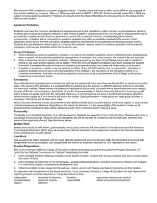 The minimum GPA is based on a student's program of study. Transfer credits will have no effect on the GPA for the purposes of
financial aid satisfactory progress. Minimum GPA associate with the GSOE is 80% (B) Students who fall below 80% in GPA are
subject to being placed on Academic Probation and should chect the Student Handbook for consequences of this status and its
effect on their studies.
Academic Probation
Students must meet the minimum standards and requirements set by the institution in order to remain in good academic standing.
Students will be placed on academic probation if they receive a grade of Unsatisfactory/Fail in any course or field placement, fail to
successfully complete required licensure examinations and/or fail to meet the minimal cumulative weighted academic
requirements. A student will be removed from academic probation only after successfully remediating the course or field
placement, achieving the minimal cumulative weighted academic requirements and successfully completing licensure exams.
Students who are directed to repeat a year of curriculum for academic reasons remain on academic probation until successful
completion of all courses scheduled within that academic year.
Terms of Probation
1. When a student is placed on academic probation, it is noted in the student's academic file and official transcript. Subsequently,
when a student has successfully satisfied the requirements of probation, this is also noted in the student's file and transcript.
2. When a student is placed on academic probation, following approval by the Dean of the College, he/she will be notified in
writing by the Dean and the reasons will be stated. When the terms of academic probation have been satisfied the Student
Promotion Committee will notify the Dean that probation has been rescinded and a letter will be provided to the student.
3. A student on academic probation may not serve as an officer of any official University club or organization. A student on
academic probation may not serve as a representative of the College in the operations of the Admissions Office or on
University committees. A student on academic probation may not serve as a representative of the College at off-campus
conferences or sponsored events.
Attendance
Class attendance is necessary and no classes are optional. If a student will miss more than one face-to-face or synchronous online
class in the course of the semester, it is suggested that the student take this course in a different semester when he or she does
not have such conflicts. Please contact the professor individually to discuss this. A student who is absent more than once (except
in cases of illness or an emergency - see below), is late for class excessively, or leaves class early will end up receiving a grade
that is at least one grade lower than the computed grade (e.g. A minus becomes a B plus). A student with excessive absences
cannot receive a grade of A or A minus at the end of the course. Class participation in small group and large group activities is
necessary. Attendance will be taken each class
period. Excused absences include: documented school-related activities (such a parent-teacher conference nights), or documented
medical emergencies or illnesses. Regardless of the reason for absence, it is the responsibility of the student to make-up all
assignments by the following class period. Students should inform instructors before missing a class.
Punctuality
Punctuality is an important disposition of an effective teacher. Students are expected to be on-time for class. Students who come in
late disrupt course activities. Students who are repeatedly late will be required to conference with the instructor, and their final
grade will be negatively affected. See Attendance above.
Written Work
Written work should be well written, grammatically correct, and conform to the latest edition of the style manual of the American
Psychological Association (APA) style. All assignments (with the exception of any assignment posted on the Internet) should be
word processed and double-spaced.
Late Work
Late assignments will be accepted until one week after the assignment was originally due. After the designated time period, late
assignments will not be accepted. Late assignments will receive an automatic deduction of 10% regardless of the reason.
Student Dispositions
The Touro University-California College of Education credential and degree programs are guided by Program Standards (10
f,g,&h) for the California Commission on Teacher Credentialing that state:
1. Each candidate exhibits intellectual integrity, serves student honestly, protects their privacy, respects their work, sustains open
discussion of ideas;
2. Each candidate assesses his or her own progress, accepts professional advice, considers constructive criticism, and engages
in a continuous program of professional development; and
3. (3)Each candidate models respect for the cultures, religion, gender and lifestyle orientation of students and their families.
In conjunction with the elements of the above standards, Touro University California’s College of Education has high expectations
regarding student candidate dispositions. These dispositions include:
collaboration
honesty/integrity
respect
reverence for learning
emotional maturity
reflection
flexibility
responsibility
appropriate interpersonal conduct
ethical and professional behavior
 