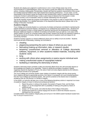 7
Students who display poor judgment or performance in one or more of these areas may not be
recommended for a credential/degree, and/or may receive a grade that reflects the consequences of their
actions, including a failing grade. Occasionally a student will meet the academic requirements of the course,
but manifest personal limitations that might impede future teaching performance. In such cases, it is the
responsibility of the faculty to guide the student to take remedial action (either to repeat the class for credit,
to become involved in personal therapy, to take a year's leave of absence from the program, to take
remedial courses), to be re-evaluated, and/or to consider withdrawing from the program.
The faculty regularly reviews the progress of all students in the program in order to support them in the most
effective way possible. For a detailed description of the dispositions described above, please refer to the
College of Education Handbook.
Academic Integrity
Touro College and University System is a community of scholars and learners committed to maintaining the
highest standards of personal integrity in all aspects of our professional and academic lives. Students and
faculty are expected to share a mutual respect for teaching, learning and the development of knowledge.
Because intellectual integrity is a hallmark of scholarly and scientific inquiry as well as a core value of the
Jewish tradition on which our university system was founded, students and faculty are expected to adhere to
the highest standards of honesty, fairness, professional conduct of academic work and respect for all
community members.
Academic honesty supports our shared intellectual culture and our ability to trust one another. Students
must avoid all acts of dishonesty, including, but not limited to:
 cheating
 plagiarizing (presenting the work or ideas of others as your own)
 fabricating (making up information, data, or research results)
 tampering (unauthorized removal or alteration of College documents,
software, equipment, or other academic-related materials, including other
students’ work)
 lying
 working with others when assignments or exams require individual work
 making unauthorized copies of copyrighted material
 facilitating or tolerating the dishonesty of others
Academic dishonesty lowers scholastic quality and adversely affects those who will eventually depend on
the knowledge and integrity of our graduates. Failure to uphold the principles of academic integrity
negatively impacts the reputation of Touro, the value of each and every degree awarded by the institution,
and the future success of our graduates.
The Touro College and University System views violation of academic integrity with the utmost gravity.
Such violations will lead to appropriate sanctions, from failure in coursework up to and including expulsion
from the Touro College and University System. We commit ourselves to the shared vision of academic
excellence that can only flourish in a climate of integrity.
In the GSOE, an instructor will take one or more of the following disciplinary actions in response to an issue
of academic integrity or breech of ethical and professional behavior:
1. Report the action in writing to the student, the student’s Program Chair, and the Dean.
2. Assign a “0” on the assignment with no possibility of making up the grade by means of
additional work.
3. Assign a “0” for the course, and notify the Dean of the College of Education.
4. Suspend the student for a period ranging from the term in which the infraction occurs to
dismissal from the university.
Complete details of the academic integrity policy can be found in the GSOE student handbook located here:
http://tu.edu/gsoe/studentresources/
 