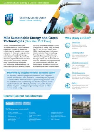 This MSc programme modules include:
Course Content and Structure
•	 BioFuels & Bioresources
•	 Energy Systems & Environment
•	 LCA
•	 Environmental Law
•	 Entrepreneurship & Biotech
•	 Research Methods
•	 Waste to Energy
•	 Air Pollution
•	 LCA Application
•	 Energy Systems Integration
•	 Thesis
•	 Nutrient Management
•	 Entrepreneurship & Biotech
•	 Plant Genetics
•	 Data Analyticals Online STAT
•	 Root & Alternative Crops
•	 GIS and Data Interpretation
•	 Developments in Crop Production 	
 Utilistaion
•	 Power  Machinery
60 credits
taught modules
30 credits
research project
90 credits
taught masters
Ireland’s Global University
MSc Sustainable Energy and Green
Technologies (One Year Full Time)
The MSc Sustainable Energy and Green
Technologies enables you to focus on advanced
education and training in the development
and optimisation of renewable energy resource
exploitation, the efficiency in energy generation
and utilisation pathways (including energy
conservation), the mitigation of environmental
impacts and preparation for business innovation
and job creation opportunities in renewable
energy systems technology development,
plant biotechnology and entrepreneurship.The
programme is underpinned by the best European
practice by incorporating compatible EU policy
drivers such as the Strategic EnergyTechnology
Plan (SET Plan) for energy research, current
RD in Crops (through ongoing and research
initiatives under the Charles Parsons Energy
Research programme), and the collaboration
with internationally acknowledged experts in
the subject domains from universities, research
institutions and industry.This programme enables
you to maintain relevance of academic and
research training, and therefore enhance your
employability in the area of sustainable energy.
This programme is delivered by a highly research intensive School comprised of a
European Research Council Fellow and six Marie Curie Fellowships.The programme
co-ordinator Dr Kevin McDonnell won the inaugural SEAI Energy innovation award
and also the Environcom award for energy innovation.This programme provides
opportunities for site visits and industry internships where possible.The UCD
School of Biosystems  Food Engineering consistently wins up to ¤3 million
in annual research funding.
Delivered by a highly research intensive School
MSc Sustainable Energy  Green Technologies
Why study at UCD?
Tradition
Established 1854, with 160
years of teaching  research
excellence
EST
ABLISH
ED
1854
Global profile
UCD is ranked in the top 1% of
higher education institutions
worldwide
Global community
Over 7,000 international
students from over 125 countries
study at UCD
Global careers
Degrees with high employability;
dedicated careers support; 1 year
stay-back visa (for non-EU students)
EST
ABLISH
ED
1854
Safety
Modern parkland campus with
24 hour security, minutes from
Dublin city centre
EST
ABLISH
ED
1854
EST
ABLISH
ED
1854
UCD.G.X660.2015.A
 