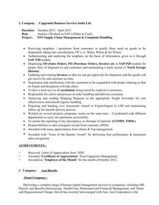 2. Company : Capgemini Business Services India Ltd.
Duration: October 2011- April 2013
Role: Analyst. (Worked on SAP ) (Order to Cash)
Project ; NSN Supply Chain Management & Complaint Handling
• Receiving templates / quotations from customers to gratify there need on goods to be
dispatched, taking into consideration 3W’s i.e. When, Where & for Whom.
• Authenticating and analyzing the templates on the basis of information given in it through
SAP–P20 module.
• Dispensing SO (Sales Order), PO (Purchase Order), Invoices etc in SAP-P20 module for
proper flow of shipment to end customers and maintaining a track record of North Europe
(Russia).
• Updating and creating Invoices so that we can get approvals for shipments and the goods will
get receive by end customer on time.
• Negotiation and clarification with the customers to be acquainted with proper ordering so that
no frauds and deceptions will take place.
• To have a keen eye on all escalations being raised by respective customers.
• Responsible for end to end process in order handling and delivery execution.
• Analyzing and sending Shipping Requests to the appropriate freight forwarder for cost
effectiveness and smooth logistic handling.
• Preparing and handing over documents related to Export/Import to LSP and maintaining
follow up for smooth delivery process.
• Worked on several projects, programs, teams on the same time – Coordinated with different
departments to carry out operations successfully.
• To ensure the reporting of any discrepancy or shortage of material. (COMPL TOOL)
• Responsibilities to take consignee receipt from customer. (POD)
• Awarded with many appreciations from clients & Top management.
• Awarded with “Team of the Quarter Award” for delivering best performance & maximum
sales recognition.
ACHIEVEMENTS:-
> Received Letter of Appreciation from NSN.
> Awarded “Certificate of Appreciation” from Capgemini Management.
> Awarded as “Employee of the Month” for the month of October 2012.
3. Company: Aon Hewitt.
About Company:-
Delivering a complete range of human capital management services to companies, including HR,
Payroll, and Benefits Outsourcing; Health Care; Retirement and Financial Management; and Talent
and Organizational Change. Hewitt has recently been merged with Aon. Aon Corporation is the
 