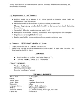 leading global provider of risk management services, insurance and reinsurance brokerage, and
human capital consulting.
Key Responsibilities as Team Member:-
• Played a pivotal role in absence of TD for the process to streamline critical clients and
handling work flows for the team.
• Maintained healthy backup ratio for all processes within given timelines.
• Managed the processing calendar (Daily/Monthly) for the team and also handle the training
for new hires.
• Successfully delivering towards process at quality level.
• Participating in client calls to identify and minimize issues regarding daily processing work.
• Preparing and reviewing SOPs for the team.
• Leading team huddles to share updates and processing tips within the team
4. Company: IBM Daksh Worked for 1. 3 Years .
• Global process services as Customer care executive.
• Handle dual chat by providing resolutions to the customers to solve their concerns. On a
daily basis handle 55-60 chats.
Initiatives
• Have Experience in handling Team in the absence of TL.
• I have got Five RNR for the BEST Performance.
COMPUTER SKILLS
• Windows 98, XP, Vista
• MS Office 2000, XP, 2003
• Expertise knowledge of Internet
PERSONAL DOSSIERPERSONAL DOSSIER
Date of Birth : 1th
March 1987.
Gender : Male
Marital Status : Married.
Fathers Name : S Narinder Singh Heera.
Nationality : Indian.
Languages Known : English , Hindi and Punjabi.
Hobbies : Watching Cricket Matches.
Permanent Address : J-52, Beri Wala Bagh, Hari Nagar,New Delhi
Contact No. : 9899444635.
 
