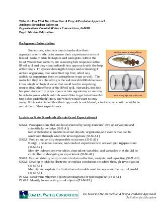 Do You Find Me Attractive: A Prey & Predator Approach
Activities for Educators
Title: Do You Find Me Attractive: A Prey & Predator Approach
Authors: Brandon Coleman
Organization: Coastal Waters Consortium, GoMRI
Dept.: Marine Education
Background Information
Sometimes, scientists must standardize their
approaches or methods to ensure their experiments are not
biased. Some marine biologists and ecologists, within the
Coast Waters Consortium, are assessing fish response to the
BP oil spill and they standardized their approach with the help
of fish traps. They are releasing fish traps and evaluating if
certain organisms, that enter the trap first, affect any
additional organisms from entering these traps as well. The
main fish they are observing is the salt marsh killifish because
it has a high ecological value that could lead to surprising
results about the effects of the BP oil spill. Naturally, this fish
has predators and it preys upon certain organisms, so we may
be able to guess which animals would like to get into those fish
traps alongside the killifish, and which would want to stay
away. If it is established that their approach is not biased, scientists can continue with the
remainder of their experiments.
Louisiana State Standards (Grade-Level Expectations)
SI GLE: Pose questions that can be answered by using students’ own observations and
scientific knowledge (SI-E-A1)
Generate testable questions about objects, organisms, and events that can be
answered through scientific investigations (SI-M-A1)
SI GLE: Predict and anticipate possible outcomes (SI-E-A2)
Design, predict outcomes, and conduct experiments to answer guiding questions
(SI-M-A2)
Identify independent variables, dependent variables, and variables that should be
controlled in designing an experiment (SI-M-A2)
SI GLE: Use consistency and precision in data collection, analysis, and reporting (SI-M-A3)
SI GLE: Develop models to illustrate or explain conclusions reached through investigation
(SI-M-A5)
Identify and explain the limitations of models used to represent the natural world
(SI-M-A5)
PS GLE: Determine whether objects are magnetic or nonmagnetic (PS-E-A1)
PS GLE: Identify forces acting on all objects (PS-M-B3)
http://ian.umces.edu/imagelibrary
www.fishing-tips-bait-tackle.com
 