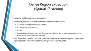 Dense Region Extraction
(Spatial Clustering)
• Latitude and Longitude as data points
• Haversine formula as similarity measure between two points
• a = sin(/2) + cos(φ1) × cos(φ2) × sin2(λ/2)
• c = 2 × arctan 2(pa, p(1 − a))
• d = R × c
• where (φ/latitude) = φ2 − φ1 and (λ/longitude) = λ2 − λ1, R = 6371Km is the radius of the
Earth, and d is the Haversine distance.
• This formula is used to calculate spherical distance between two points because of
spatial coordinates which are lying on spherical object(Earth)
 