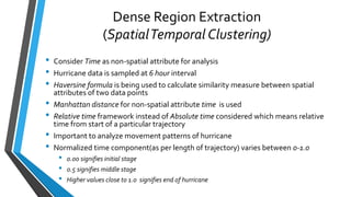 Dense Region Extraction
(SpatialTemporal Clustering)
• Consider Time as non-spatial attribute for analysis
• Hurricane data is sampled at 6 hour interval
• Haversine formula is being used to calculate similarity measure between spatial
attributes of two data points
• Manhattan distance for non-spatial attribute time is used
• Relative time framework instead of Absolute time considered which means relative
time from start of a particular trajectory
• Important to analyze movement patterns of hurricane
• Normalized time component(as per length of trajectory) varies between 0-1.0
• 0.00 signifies initial stage
• 0.5 signifies middle stage
• Higher values close to 1.0 signifies end of hurricane
 