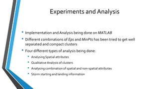 Experiments and Analysis
• Implementation and Analysis being done on MATLAB
• Different combinations of Eps and MinPts has been tried to get well
separated and compact clusters
• Four different types of analysis being done:
• Analysing Spatial attributes
• QualitativeAnalysis of clusters
• Analysing combination of spatial and non-spatial attributes
• Storm starting and landing information
 