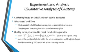 Experiment and Analysis
(Qualitative Analysis of Clusters)
• Clustering based on spatial and non-spatial attributes
• Wind-speed and Time
• Wind-speed threshold has been varied from 20-100 in the interval of 10
• Time/Temporal threshold from 0.2-1.0 in the interval of 0.1
• Quality measure needed to check the clustering results
• SSE= (Sum of the Square Error)
• numclus is the number of clusters, N is the set of noise points and Ci is the ith cluster
• Smaller the value of SSE, better will be the clustering results
 