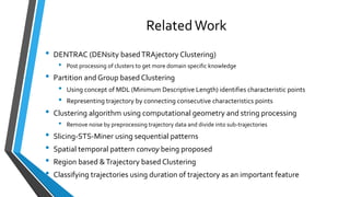 RelatedWork
• DENTRAC (DENsity basedTRAjectory Clustering)
• Post processing of clusters to get more domain specific knowledge
• Partition and Group based Clustering
• Using concept of MDL (Minimum Descriptive Length) identifies characteristic points
• Representing trajectory by connecting consecutive characteristics points
• Clustering algorithm using computational geometry and string processing
• Remove noise by preprocessing trajectory data and divide into sub-trajectories
• Slicing-STS-Miner using sequential patterns
• Spatial temporal pattern convoy being proposed
• Region based &Trajectory based Clustering
• Classifying trajectories using duration of trajectory as an important feature
 