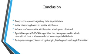 Conclusion
• Analyzed hurricane trajectory data as point data
• Initial clustering based on spatial attributes
• Influence of non-spatial attribute i.e. wind-speed obtained
• Spatial temporal DBSCAN algorithm has been proposed in which
normalized time is also considered as non-spatial attribute
• Post-processing of clusters to get origin, landing and tracking information
 