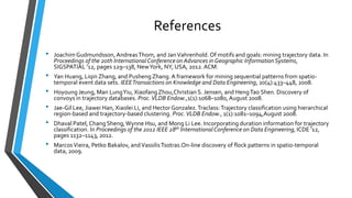 References
• Joachim Gudmundsson,AndreasThom, and JanVahrenhold.Of motifs and goals: mining trajectory data. In
Proceedings of the 20th InternationalConference on Advances in Geographic InformationSystems,
SIGSPATIAL ’12, pages 129–138, NewYork, NY, USA, 2012.ACM.
• Yan Huang, Liqin Zhang, and Pusheng Zhang.A framework for mining sequential patterns from spatio-
temporal event data sets. IEEETransactions on Knowledge and Data Engineering, 20(4):433–448, 2008.
• Hoyoung Jeung, Man LungYiu, Xiaofang Zhou,Christian S. Jensen, and HengTao Shen. Discovery of
convoys in trajectory databases. Proc.VLDB Endow.,1(1):1068–1080,August 2008.
• Jae-Gil Lee, Jiawei Han, Xiaolei Li, and Hector Gonzalez.Traclass:Trajectory classification using hierarchical
region-based and trajectory-based clustering. Proc.VLDB Endow., 1(1):1081–1094,August 2008.
• Dhaval Patel, Chang Sheng,Wynne Hsu, and Mong Li Lee. Incorporating duration information for trajectory
classification. In Proceedings of the 2012 IEEE 28th InternationalConference on Data Engineering, ICDE ’12,
pages 1132–1143, 2012.
• MarcosVieira, Petko Bakalov, andVassilisTsotras.On-line discovery of flock patterns in spatio-temporal
data, 2009.
 