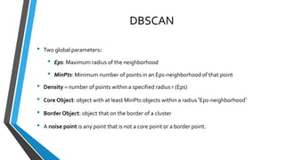 DBSCAN
• Two global parameters:
• Eps: Maximum radius of the neighborhood
• MinPts: Minimum number of points in an Eps-neighborhood of that point
• Density = number of points within a specified radius r (Eps)
• Core Object: object with at least MinPts objects within a radius ‘Eps-neighborhood’
• Border Object: object that on the border of a cluster
• A noise point is any point that is not a core point or a border point.
 