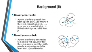 Background (II)
• Density-reachable:
• A point p is density-reachable
from a point q wrt. Eps, MinPts if
there is a chain of points p1, …,
pn, p1 = q, pn = p such that pi+1 is
directly density-reachable from
pi
• Density-connected:
• A point p is density-connected
to a point q wrt. Eps, MinPts if
there is a point o such that both,
p and q are density-reachable
from o wrt. Eps and MinPts.
p
q
p1
p q
o
 