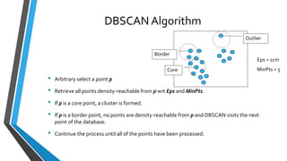 DBSCAN Algorithm
• Arbitrary select a point p
• Retrieve all points density-reachable from p wrt Eps and MinPts.
• If p is a core point, a cluster is formed.
• If p is a border point, no points are density-reachable from p and DBSCAN visits the next
point of the database.
• Continue the process until all of the points have been processed.
Core
Border
Outlier
Eps = 1cm
MinPts = 5
 