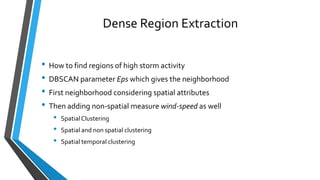 Dense Region Extraction
• How to find regions of high storm activity
• DBSCAN parameter Eps which gives the neighborhood
• First neighborhood considering spatial attributes
• Then adding non-spatial measure wind-speed as well
• SpatialClustering
• Spatial and non spatial clustering
• Spatial temporal clustering
 