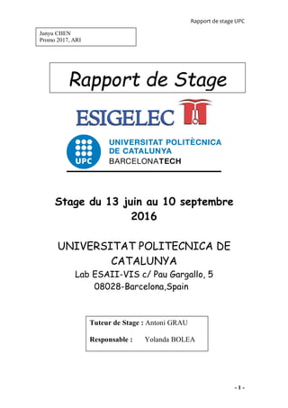 Rapport de stage UPC
- 1 -
Stage du 13 juin au 10 septembre
2016
UNIVERSITAT POLITECNICA DE
CATALUNYA
Lab ESAII-VIS c/ Pau Gargallo, 5
08028-Barcelona,Spain
Tuteur de Stage : Antoni GRAU
Responsable : Yolanda BOLEA
Rapport de Stage
Junyu CHEN
Promo 2017, ARI
 