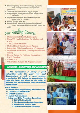  Developing a very clear understanding of all projects,
roles and responsibilities is an important
prerequisite.
 Teamwork and commitment in any job assigned.
 Completing the job assigned well within the speculated
time period.
 Regularly upgrading the skills and knowledge and
always strive for excellence.
 Fight of the right of the poor.
 Promote People centered development initiatives and
ensure people’s participation especially women and
child.
 DDeeppaarrttmmeenntt ooff HHeeaalltthh,, PPrraattaappggaarrhh
 MMAAMMTTAA HHeeaalltthh IInnssttiittuuttee ffoorr MMootthheerr aanndd
CChhiilldd
 TTAATTAA TTrruussttss MMuummbbaaii
 DDiissttrriicctt RRuurraall DDeevveellooppmmeenntt AAggeennccyy
 IInntteeggrraatteedd CChhiilldd ddeevveellooppmmeenntt ––PPrraattaappggaarrhh
 FFuunnccttiioonnaall vvooccaattiioonnaall TTrraaiinniinngg aanndd rreesseeaarrcchh
ssoocciieettyy
 PPeeooppllee AAccttiioonn ffoorr NNaattiioonnaall IInntteeggrraattiioonn ––
PPAANNII FFaaiizzaabbaadd
 SSAATTHHII UU..PP..
 UU..PP.. MMaahhiillaa KKaallyyaann llttdd.. NNiiggaamm--LLuucckknnooww
The organization is having a good
networking with the grass root level
Organizations as well as some network
organization. This helped the organization to
raise the issues and rights of the dalits at
Regional and national levels. These networking
organizations.
Are as follows :-
 Indian Social Responsibility Network (ISRN)
 SATHI -UTTAR PRADESH
 UPVHA-Lucknow
 Mahila Kalyan Nigam
 Integrated Child Protection Committee
 CAPART, New Delhi
 Dist. Education Project Committee
 Rogi Kalyan Samiti ( RKS)
 District Level Service Authority
Affiliation, Membership and Collaboration
 