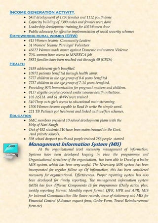 Income generation activity.
 Skill development of 1730 females and 1112 youth done
 Capacity building of 1300 males and females were done
 Leadership development training for 405 Women done
 Public advocacy for effective implementation of social security schemes
Empowering rural women (ERW)
 415 Women became Community Leaders
 31 Women’ became Para legal Volunteer
 46622 Women made aware against Domestic and women Violence
 70% women have access to MNREGA Job
 5851 families have been reached-out through 40 (CBOs)
Health
 2459 adolescent girls benefited.
 10971 patients benefited through health camp.
 5777 children in the age group of 0-6 years benefited
 7737 children in the age group of 7-14 years benefited.
 Providing 90%Immunization for pregnant mothers and children.
 8137 eligible couples covered under various health initiatives.
 103 ASHA and 61 AWW were trained .
 540 Drop outs girls access to educational main streaming.
 1500 Women become capable to Read & write the simple word.
 221 TB Patients got treatment and linked with welfare schemes.
Education
 SMC members prepared 10 school development plans with the
Help of Nari Sangh
 Out of 452 students 310 have been mainstreamed in the Govt.
And private schools.
 598 school dropout youth and people trained 286 people started
Management Information System (MIS)
At the organizational level necessary management of information,
Systems have been developed keeping in view the programmes and
Organizational structure of the organization. has been able to Develop a better
MIS system, which has been very useful. The Necessary MIS system has been
incorporated for regular follow up Of information, this has been considered
necessary for organizational. Effectiveness. Proper reporting system has also
been developed for timely reporting. The management information system
(MIS) has four different Components IS for programmes (Daily action plan,
weekly reporting Format, Monthly report format, QPR, HPR and APR) MIS
for Internal Communication like (leave records, issue of stationery etc) MIS for
Financial Control (Advance request form, Order Form, Travel Reimbursement
form etc)
LJSS
 