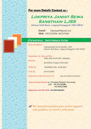 For more Details Contact us :
Lokpriya Janhit Sewa
Sansthan- LJSS
Ghuisar Nath Road , Lalganj,Pratapgarh ( UP) 230132
Email: lokpriyapbh@gmail.com
Mob. 09721207006, 9451275040
Name and address-
Lokpriya Janhit Sewa Sansthan- LJSS
Ghuisar Nath Road , Lalganj Pratapgarh ( UP) 230132
Registration No. Date and Place
1086, Date-29-03-1997, Allahabad
Renewed
#117/2012-13 dated .29.03.2012
FCRA No. 136630018, Date- 10.08.2016
PAN No. AAATL3491L
Registration under the Income Tax Regn #.58-59/16/AA/F/2004-05
Name of Contact Person- Mr. Niranjan Prakash (Secretary)
Cell. +91-9721207006
+91-9451275040
Registration with NITI AYOG UP/2009/0003991
 We look forward for your active support
and guidance to reach a milestone.
General Information
 