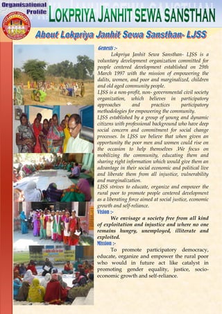 Genesis :-
Lokpriya Janhit Sewa Sansthan- LJSS is a
voluntary development organization committed for
people centered development established on 29th
March 1997 with the mission of empowering the
dalits, women, and poor and marginalized, children
and old aged community people.
LJSS is a non-profit, non- governmental civil society
organization, which believes in participatory
approaches and practices participatory
methodologies for empowering the community.
LJSS established by a group of young and dynamic
citizens with professional background who have deep
social concern and commitment for social change
processes. In LJSS we believe that when given an
opportunity the poor men and women could rise on
the occasion to help themselves .We focus on
mobilizing the community, educating them and
sharing right information which would give them an
advantage in their social economic and political live
and liberate them from all injustice, vulnerability
and marginalization.
LJSS strives to educate, organize and empower the
rural poor to promote people centered development
as a liberating force aimed at social justice, economic
growth and self-reliance.
Vision :-
We envisage a society free from all kind
of exploitation and injustice and where no one
remains hungry, unemployed, illiterate and
exploited.
Mission :-
To promote participatory democracy,
educate, organize and empower the rural poor
who would in future act like catalyst in
promoting gender equality, justice, socio-
economic growth and self-reliance.
 