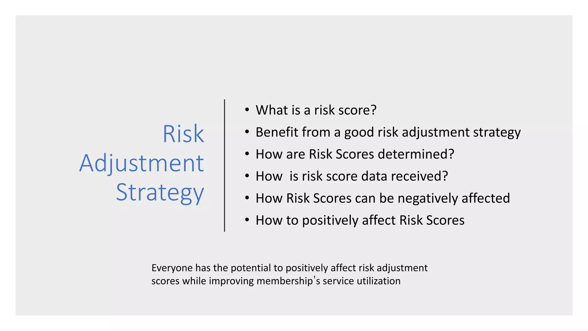 Risk
Adjustment
Strategy
• What is a risk score?
• Benefit from a good risk adjustment strategy
• How are Risk Scores determined?
• How is risk score data received?
• How Risk Scores can be negatively affected
• How to positively affect Risk Scores
Everyone has the potential to positively affect risk adjustment
scores while improving membership’s service utilization
 