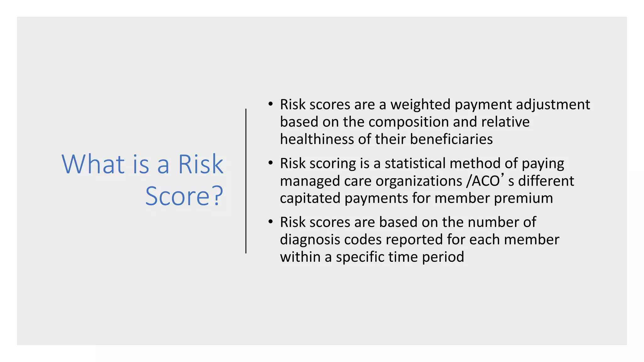 What is a Risk
Score?
• Risk scores are a weighted payment adjustment
based on the composition and relative
healthiness of their beneficiaries
• Risk scoring is a statistical method of paying
managed care organizations /ACO’s different
capitated payments for member premium
• Risk scores are based on the number of
diagnosis codes reported for each member
within a specific time period
 