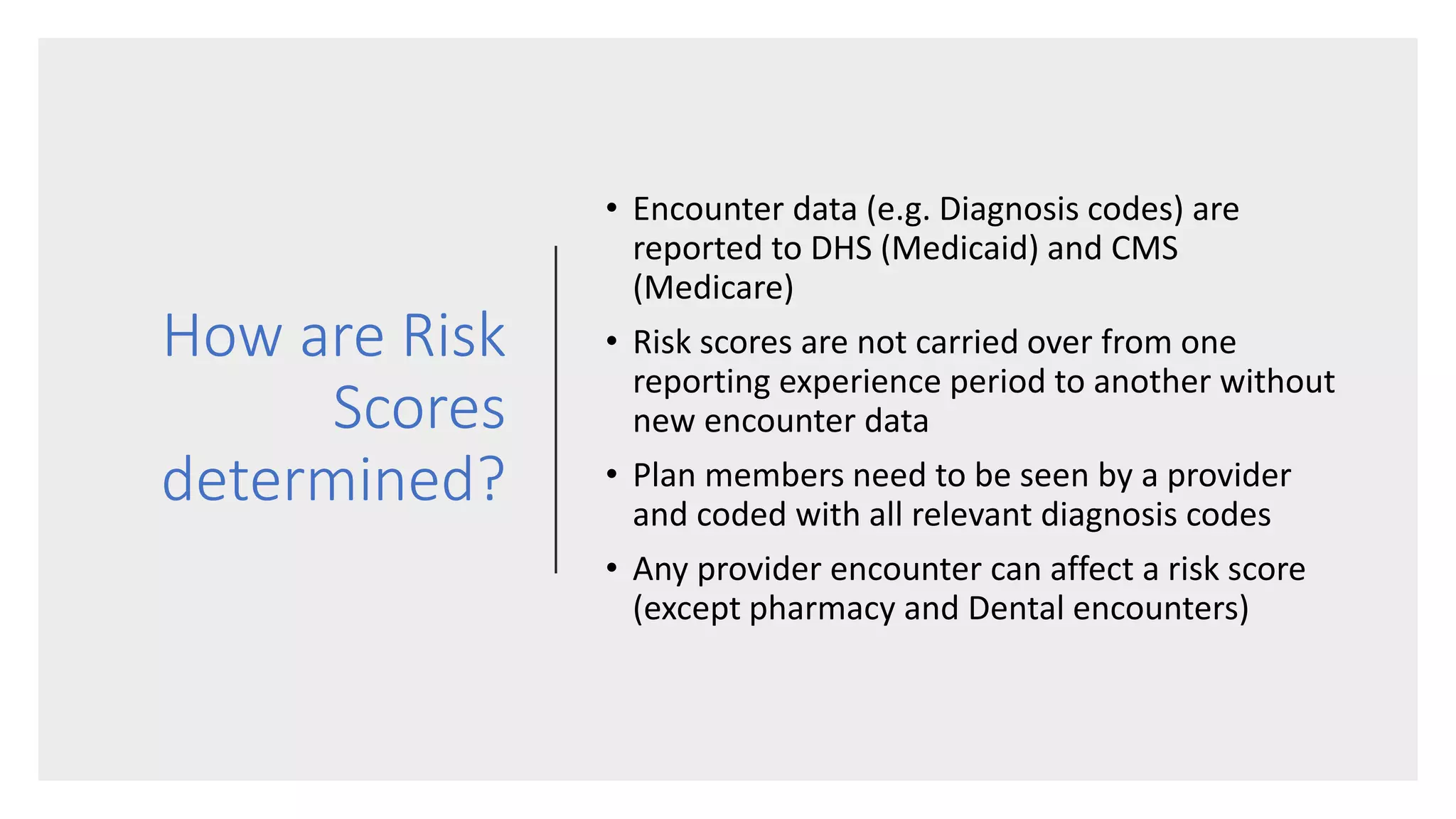 How are Risk
Scores
determined?
• Encounter data (e.g. Diagnosis codes) are
reported to DHS (Medicaid) and CMS
(Medicare)
• Risk scores are not carried over from one
reporting experience period to another without
new encounter data
• Plan members need to be seen by a provider
and coded with all relevant diagnosis codes
• Any provider encounter can affect a risk score
(except pharmacy and Dental encounters)
 