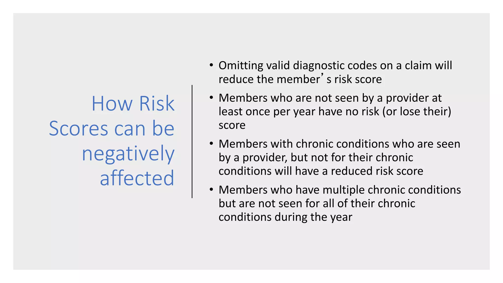 How Risk
Scores can be
negatively
affected
• Omitting valid diagnostic codes on a claim will
reduce the member’s risk score
• Members who are not seen by a provider at
least once per year have no risk (or lose their)
score
• Members with chronic conditions who are seen
by a provider, but not for their chronic
conditions will have a reduced risk score
• Members who have multiple chronic conditions
but are not seen for all of their chronic
conditions during the year
 