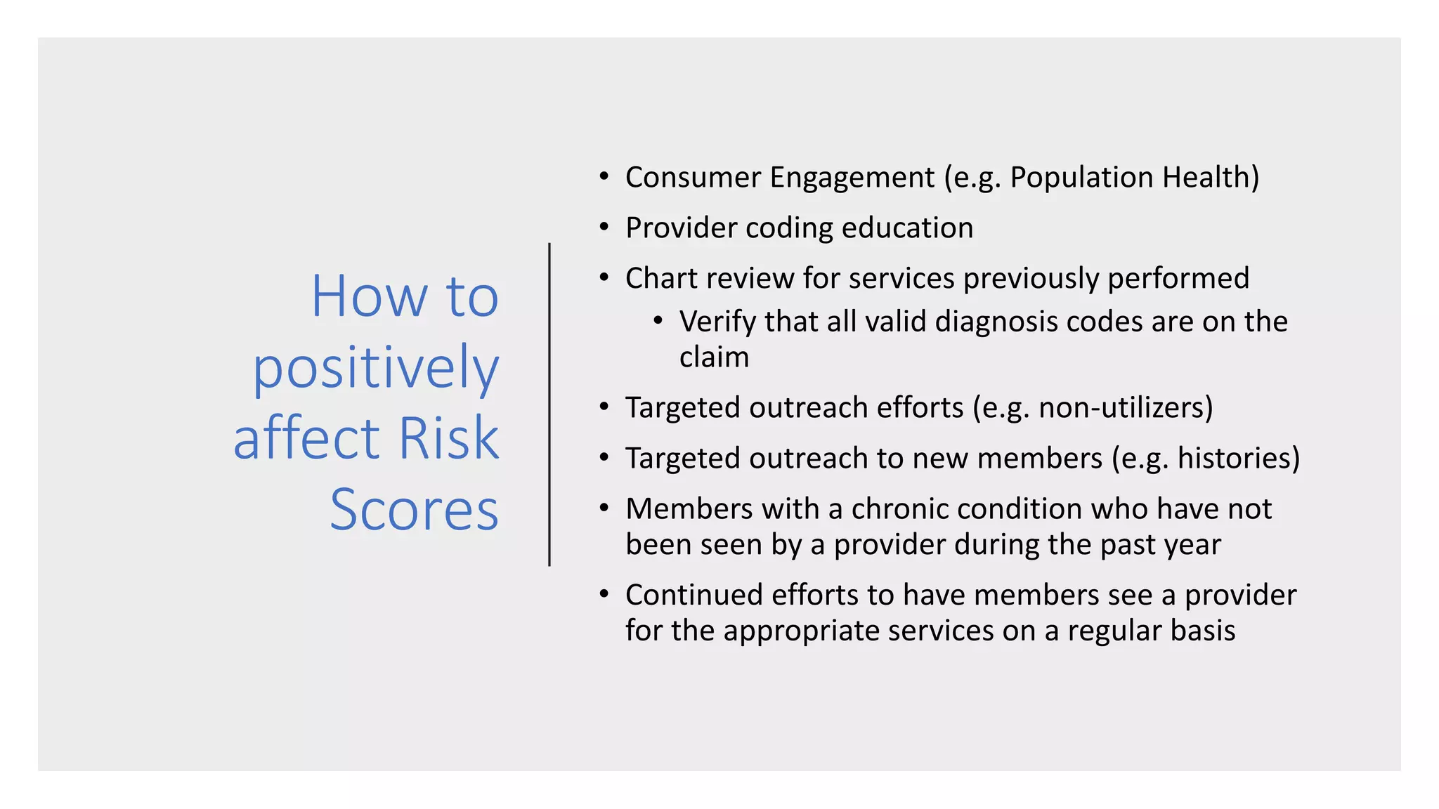 How to
positively
affect Risk
Scores
• Consumer Engagement (e.g. Population Health)
• Provider coding education
• Chart review for services previously performed
• Verify that all valid diagnosis codes are on the
claim
• Targeted outreach efforts (e.g. non-utilizers)
• Targeted outreach to new members (e.g. histories)
• Members with a chronic condition who have not
been seen by a provider during the past year
• Continued efforts to have members see a provider
for the appropriate services on a regular basis
 