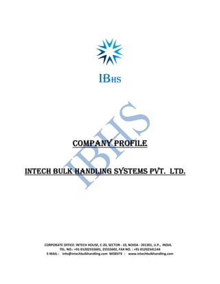 IBHS
COMPANY PROFILECOMPANY PROFILECOMPANY PROFILECOMPANY PROFILE
INTECH BULK HANDLING SYSTEMS PVT. LTD.INTECH BULK HANDLING SYSTEMS PVT. LTD.INTECH BULK HANDLING SYSTEMS PVT. LTD.INTECH BULK HANDLING SYSTEMS PVT. LTD.
CORPORATE OFFICE: INTECH HOUSE, C-20, SECTOR - 10, NOIDA - 201301, U.P., INDIA.
TEL. NO.: +91-01202555601, 25555602, FAX NO. : +91-01202541144
E-MAIL : info@intechbulkhandling.com WEBSITE : www.intechbulkhandling.com
 