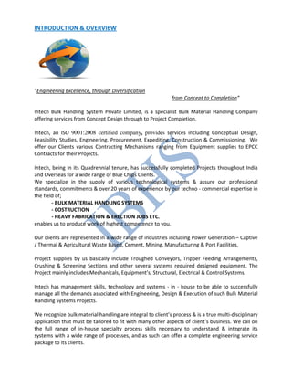 INTRODUCTION & OVERVIEW
“Engineering Excellence, through Diversification
from Concept to Completion”
Intech Bulk Handling System Private Limited, is a specialist Bulk Material Handling Company
offering services from Concept Design through to Project Completion.
Intech, an ISO 9001:2008 certified company, provides services including Conceptual Design,
Feasibility Studies, Engineering, Procurement, Expediting, Construction & Commissioning. We
offer our Clients various Contracting Mechanisms ranging from Equipment supplies to EPCC
Contracts for their Projects.
Intech, being in its Quadrennial tenure, has successfully completed Projects throughout India
and Overseas for a wide range of Blue Chips Clients.
We specialize in the supply of various technological systems & assure our professional
standards, commitments & over 20 years of experience by our techno - commercial expertise in
the field of;
- BULK MATERIAL HANDLING SYSTEMS
- COSTRUCTION
- HEAVY FABRICATION & ERECTION JOBS ETC.
enables us to produce work of highest competence to you.
Our clients are represented in a wide range of industries including Power Generation – Captive
/ Thermal & Agricultural Waste Based, Cement, Mining, Manufacturing & Port Facilities.
Project supplies by us basically include Troughed Conveyors, Tripper Feeding Arrangements,
Crushing & Screening Sections and other several systems required designed equipment. The
Project mainly includes Mechanicals, Equipment’s, Structural, Electrical & Control Systems.
Intech has management skills, technology and systems - in - house to be able to successfully
manage all the demands associated with Engineering, Design & Execution of such Bulk Material
Handling Systems Projects.
We recognize bulk material handling are integral to client’s process & is a true multi-disciplinary
application that must be tailored to fit with many other aspects of client’s business. We call on
the full range of in-house specialty process skills necessary to understand & integrate its
systems with a wide range of processes, and as such can offer a complete engineering service
package to its clients.
 