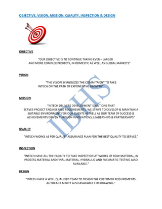 OBJECTIVE, VISION, MISSION, QUALITY, INSPECTION & DESIGN
OBJECTIVE
“OUR OBJECTIVE IS TO CONTINUE TAKING EVER – LARGER
AND MORE COMPLEX PROJECTS, IN DOMESTIC AS WELL AS GLOBAL MARKETS”
VISION
“THE VISION SYMBOLIZES THE COMMITMENT TO TAKE
INTECH ON THE PATH OF EXPONENTIAL GROWTH”
MISSION
“INTECH DELIVERS DEVELOPMENT SOLUTIONS THAT
SERVES PROJECT ENGINEERING REQUIREMENTS. WE STRIVE TO DEVELOP & MAINTAIN A
SUITABLE ENVIRONMENT FOR OUR CLIENTS AS WELL AS OUR TEAM OF SUCCESS &
ACHIEVEMENTS DRIVEN THROUGH INNOVATIONS, LEADERSHIPS & PARTNERSHIPS”
QUALITY
“INTECH WORKS AS PER QUALITY ASSURANCE PLAN FOR THE BEST QUALITY TO SERVES.”
INSPECTION
“INTECH HAVE ALL THE FACILITY TO TAKE INSPECTION AT WORKS OF ROW MATERIAL, IN
PROCESS MATERIAL AND FINAL MATERIAL. HYDRAULIC AND PNEUMATIC TESTING ALSO
AVAILABLE.”
DESIGN
“INTECH HAVE A WELL QUALIFIED TEAM TO DESIGN THE CUSTOMER REQUIREMENTS.
AUTOCAD FACILITY ALSO AVAILABLE FOR DRAWING.”
 