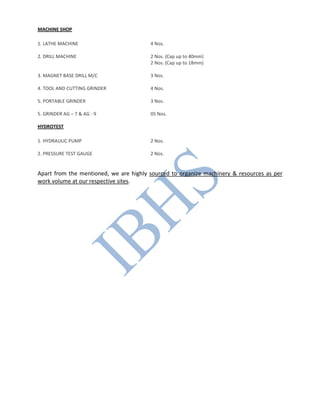 MACHINE SHOP
1. LATHE MACHINE 4 Nos.
2. DRILL MACHINE 2 Nos. (Cap up to 40mm)
2 Nos. (Cap up to 18mm)
3. MAGNET BASE DRILL M/C 3 Nos.
4. TOOL AND CUTTING GRINDER 4 Nos.
5. PORTABLE GRINDER 3 Nos.
5. GRINDER AG – 7 & AG - 9 05 Nos.
HYDROTEST
1. HYDRAULIC PUMP 2 Nos.
2. PRESSURE TEST GAUGE 2 Nos.
Apart from the mentioned, we are highly sourced to organize machinery & resources as per
work volume at our respective sites.
 