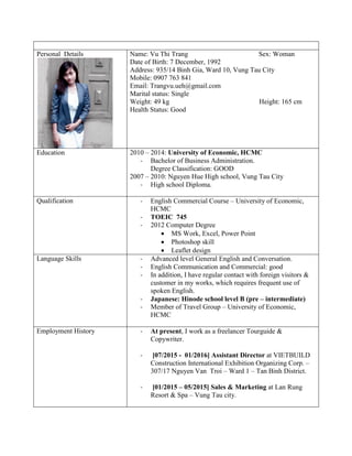 Personal Details Name: Vu Thi Trang Sex: Woman
Date of Birth: 7 December, 1992
Address: 935/14 Binh Gia, Ward 10, Vung Tau City
Mobile: 0907 763 841
Email: Trangvu.ueh@gmail.com
Marital status: Single
Weight: 49 kg Height: 165 cm
Health Status: Good
Education 2010 – 2014: University of Economic, HCMC
- Bachelor of Business Administration.
Degree Classification: GOOD
2007 – 2010: Nguyen Hue High school, Vung Tau City
- High school Diploma.
Qualification - English Commercial Course – University of Economic,
HCMC
- TOEIC 745
- 2012 Computer Degree
 MS Work, Excel, Power Point
 Photoshop skill
 Leaflet design
Language Skills - Advanced level General English and Conversation.
- English Communication and Commercial: good
- In addition, I have regular contact with foreign visitors &
customer in my works, which requires frequent use of
spoken English.
- Japanese: Hinode school level B (pre – intermediate)
- Member of Travel Group – University of Economic,
HCMC
Employment History - At present, I work as a freelancer Tourguide &
Copywriter.
- [07/2015 - 01/2016] Assistant Director at VIETBUILD
Construction International Exhibition Organizing Corp. –
307/17 Nguyen Van Troi – Ward 1 – Tan Binh District.
- [01/2015 – 05/2015] Sales & Marketing at Lan Rung
Resort & Spa – Vung Tau city.
 