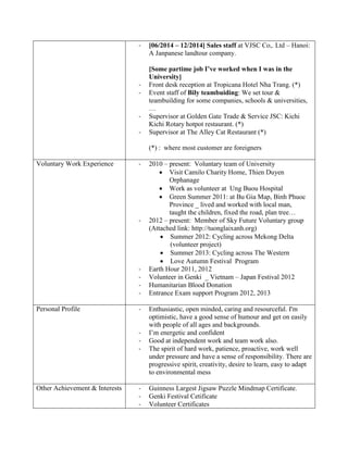 - [06/2014 – 12/2014] Sales staff at VJSC Co,. Ltd – Hanoi:
A Janpanese landtour company.
[Some partime job I’ve worked when I was in the
University]
- Front desk reception at Tropicana Hotel Nha Trang. (*)
- Event staff of Bily teambuiding: We set tour &
teambuilding for some companies, schools & universities,
…
- Supervisor at Golden Gate Trade & Service JSC: Kichi
Kichi Rotary hotpot restaurant. (*)
- Supervisor at The Alley Cat Restaurant (*)
(*) : where most customer are foreigners
Voluntary Work Experience - 2010 – present: Voluntary team of University
 Visit Camilo Charity Home, Thien Duyen
Orphanage
 Work as volunteer at Ung Buou Hospital
 Green Summer 2011: at Bu Gia Map, Binh Phuoc
Province _ lived and worked with local man,
taught the children, fixed the road, plan tree…
- 2012 – present: Member of Sky Future Voluntary group
(Attached link: http://tuonglaixanh.org)
 Summer 2012: Cycling across Mekong Delta
(volunteer project)
 Summer 2013: Cycling across The Western
 Love Autumn Festival Program
- Earth Hour 2011, 2012
- Volunteer in Genki _ Vietnam – Japan Festival 2012
- Humanitarian Blood Donation
- Entrance Exam support Program 2012, 2013
Personal Profile - Enthusiastic, open minded, caring and resourceful. I'm
optimistic, have a good sense of humour and get on easily
with people of all ages and backgrounds.
- I’m energetic and confident
- Good at independent work and team work also.
- The spirit of hard work, patience, proactive, work well
under pressure and have a sense of responsibility. There are
progressive spirit, creativity, desire to learn, easy to adapt
to environmental mess
Other Achievement & Interests - Guinness Largest Jigsaw Puzzle Mindmap Certificate.
- Genki Festival Cetificate
- Volunteer Certificates
 