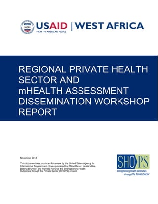 November 2014
This document was produced for review by the United States Agency for
International Development. It was prepared by Chloé Revuz, Leslie Miles,
Bettina Brunner, and Pamela Riley for the Strengthening Health
Outcomes through the Private Sector (SHOPS) project.
REGIONAL PRIVATE HEALTH
SECTOR AND
mHEALTH ASSESSMENT
DISSEMINATION WORKSHOP
REPORT
 
