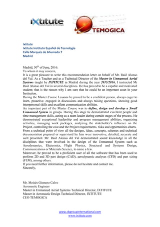 www.cbgroupinternational.com
www.ixtitute.com
Ixtitute
Ixtitute Instituto Español de Tecnología
Calle Marqués de Ahumada 7
Madrid
Madrid, 30th
of June, 2016:
To whom it may concern,
It is a great pleasure to write this recommendation letter on behalf of Mr. Raúl Alonso
del Val. As a Teacher and as a Technical Director of the Master in Unmanned Aerial
Systems taught by IXTITUTE in Madrid during the year 2015/2016, I instructed Mr
Raúl Alonso del Val in several disciplines. He has proved to be a capable and motivated
student; that is the reason why I am sure that he could be an important asset in your
Institution.
During the Master Course Lessons he proved to be a confident person, always eager to
learn, proactive, engaged in discussions and always raising questions, showing good
interpersonal skills and excellent communication abilities.
An important part of the Master Course was to define, design and develop a Small
Unmanned System in groups. During this stage he demonstrated excellent people and
time management skills, acting as a team leader during certain stages of the process. He
demonstrated exceptional leadership and program management abilities; organizing
activities, managing work packages, analyzing the stakeholder’s influence on the
Project, controlling the cost and the Project requirements, risks and opportunities charts.
From a technical point of view all the designs, ideas, concepts, schemes and technical
documentation prepared or supervised by him were innovative, detailed, accurate and
well presented. Mr. Raúl Alonso del Val demonstrated sound knowledge in all the
disciplines that were involved in the design of the Unmanned System such as
Aerodynamics, Electronics, Flight Physics, Structural and Systems Design,
Communications or Materials Science, to name a few.
Moreover, he proved to be a proficient user of all the software that has been used to
perform 2D and 3D part design (CAD), aerodynamic analyses (CFD) and part sizing
(FEM), among others.
If you need further information, please do not hesitate and contact me.
Sincerely,
Mr. Moisés Gismero Calvo
Aeronautic Engineer
Master in Unmanned Aerial Systems Technical Director, IXTITUTE
Master in Aeronautic Design Technical Director, IXTITUTE
CEO TEMOGICA
 