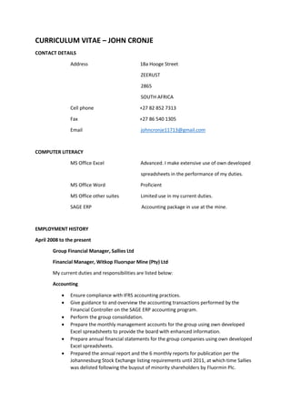 CURRICULUM VITAE – JOHN CRONJE
CONTACT DETAILS
Address 18a Hooge Street
ZEERUST
2865
SOUTH AFRICA
Cell phone +27 82 852 7313
Fax +27 86 540 1305
Email johncronje11713@gmail.com
COMPUTER LITERACY
MS Office Excel Advanced. I make extensive use of own developed
spreadsheets in the performance of my duties.
MS Office Word Proficient
MS Office other suites Limited use in my current duties.
SAGE ERP Accounting package in use at the mine.
EMPLOYMENT HISTORY
April 2008 to the present
Group Financial Manager, Sallies Ltd
Financial Manager, Witkop Fluorspar Mine (Pty) Ltd
My current duties and responsibilities are listed below:
Accounting
 Ensure compliance with IFRS accounting practices.
 Give guidance to and overview the accounting transactions performed by the
Financial Controller on the SAGE ERP accounting program.
 Perform the group consolidation.
 Prepare the monthly management accounts for the group using own developed
Excel spreadsheets to provide the board with enhanced information.
 Prepare annual financial statements for the group companies using own developed
Excel spreadsheets.
 Prepared the annual report and the 6 monthly reports for publication per the
Johannesburg Stock Exchange listing requirements until 2011, at which time Sallies
was delisted following the buyout of minority shareholders by Fluormin Plc.
 