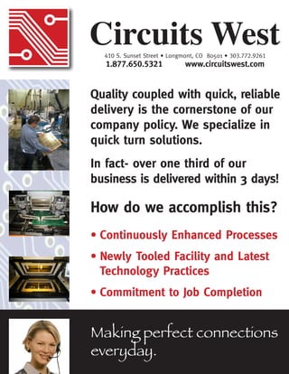 Quality coupled with quick, reliable
delivery is the cornerstone of our
company policy. We specialize in
quick turn solutions.
In fact- over one third of our
business is delivered within 3 days!
How do we accomplish this?
•	Continuously Enhanced Processes
•	Newly Tooled Facility and Latest 		
	 Technology Practices
•	Commitment to Job Completion
Circuits West410 S. Sunset Street • Longmont, CO 80501 • 303.772.9261
1.877.650.5321 www.circuitswest.com
Making perfect connections
everyday.
 