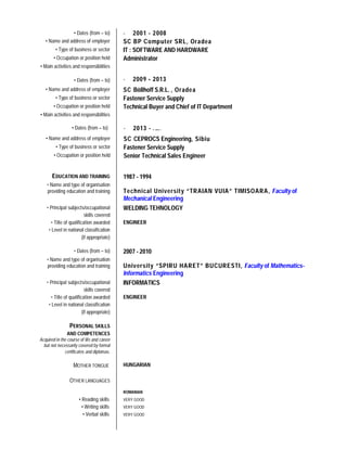 • Dates (from – to) - 2001 - 2008
• Name and address of employer SC BP Computer SRL, Oradea
• Type of business or sector IT : SOFTWARE AND HARDWARE
• Occupation or position held Administrator
• Main activities and responsibilities
• Dates (from – to) - 2009 - 2013
• Name and address of employer SC Böllhoff S.R.L. , Oradea
• Type of business or sector Fastener Service Supply
• Occupation or position held Technical Buyer and Chief of IT Department
• Main activities and responsibilities
EDUCATION AND TRAINING 1987 - 1994
• Name and type of organisation
providing education and training Technical University “TRAIAN VUIA” TIMISOARA, Faculty of
Mechanical Engineering
• Principal subjects/occupational
skills covered
WELDING TEHNOLOGY
• Title of qualification awarded ENGINEER
• Level in national classification
(if appropriate)
• Dates (from – to) 2007 - 2010
• Name and type of organisation
providing education and training University “SPIRU HARET” BUCURESTI, Faculty of Mathematics-
Informatics Engineering
• Principal subjects/occupational
skills covered
INFORMATICS
• Title of qualification awarded ENGINEER
• Level in national classification
(if appropriate)
PERSONAL SKILLS
AND COMPETENCES
Acquired in the course of life and career
but not necessarily covered by formal
certificates and diplomas.
MOTHER TONGUE HUNGARIAN
OTHER LANGUAGES
ROMANIAN
• Reading skills VERY GOOD
• Writing skills VERY GOOD
• Verbal skills VERY GOOD
• Dates (from – to) - 2013 - .....
• Name and address of employer SC CEPROCS Engineering, Sibiu
• Type of business or sector Fastener Service Supply
• Occupation or position held Senior Technical Sales Engineer
 