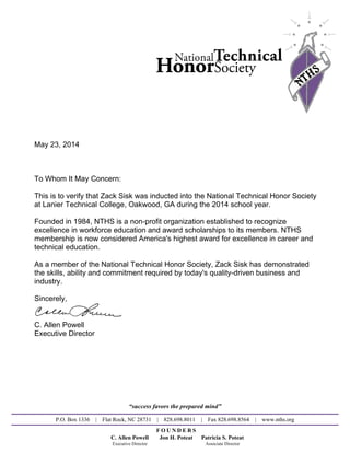 May 23, 2014
To Whom It May Concern:
This is to verify that Zack Sisk was inducted into the National Technical Honor Society
at Lanier Technical College, Oakwood, GA during the 2014 school year.
Founded in 1984, NTHS is a non-profit organization established to recognize
excellence in workforce education and award scholarships to its members. NTHS
membership is now considered America's highest award for excellence in career and
technical education.
As a member of the National Technical Honor Society, Zack Sisk has demonstrated
the skills, ability and commitment required by today's quality-driven business and
industry.
Sincerely,
C. Allen Powell
Executive Director
“success favors the prepared mind”
P.O. Box 1336 | Flat Rock, NC 28731 | 828.698.8011 | Fax 828.698.8564 | www.nths.org
F O U N D E R S
C. Allen Powell Jon H. Poteat Patricia S. Poteat
Executive Director Associate Director
Powered by TCPDF (www.tcpdf.org)
 