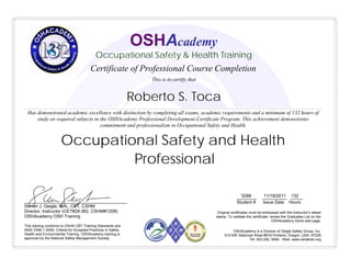 Roberto S. Toca
________ __________ _____
Student # Issue Date Hours
5288 11/18/2011 132
Occupational Safety and Health
Professional
This training conforms to OSHA CBT Training Standards and
ANSI Z490.1-2009, Criteria for Accepted Practices in Safety,
Health and Environmental Training. OSHAcademy training is
approved by the National Safety Management Society
__________________________________________
Steven J. Geigle, M.A., CET, CSHM
Director, Instructor (CET#28-362, CSHM#1208)
OSHAcademy OSH Training
Has demonstrated academic excellence with distinction by completing all exams, academic requirements and a minimum of 132 hours of
study on required subjects in the OSHAcademy Professional Development Certificate Program. This achievement demonstrates
commitment and professionalism in Occupational Safety and Health.
Original certificates must be embossed with the instructor's raised
stamp. To validate the certificate, review the Graduates List on the
OSHAcademy home web page.
OSHAcademy is a Division of Geigle Safety Group, Inc.
515 NW Saltzman Road #916 Portland, Oregon, USA, 97229
Tel: 503.292. 0654 - Web: www.oshatrain.org
OSHAcademy
Occupational Safety & Health Training
This is to certify that
Certificate of Professional Course Completion
 