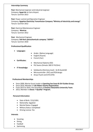 20/1/2017
Internships Summary
Post: Mechanical engineer and industrial engineer
Company: Egypt Air at Cairo Airport
Tenure: Summer 2013
Post: Power control and Operation Engineer
Company: Egyptian Electricity Transmission Company “Ministry of electricity and energy”.
Tenure: Summer 2012
Post: Electrical Maintenance Engineer
Company: Mantrac
Tenure: Summer 2012
Post: Mechanical Engineer
Company: Sidi Kerir petrochemicals company "SIDPEC".
Tenure: Summer 2010
Professional Qualification
 Languages:
 Arabic (Native Language)
 English (Fluent)
 French (Fair)
 Certificates:
 Mechanical Diploma OGS
 PLC basics (Simatic 300 S7-PLCSim)
 IT Knowledge:
 Solidworks (Elemtary level) & 2D AutoCAD
 Microcontroller (PIC) and PCB design
 Ansys Fluent and CFX (CFD)
Professional Memberships
 Since 2009, Marine Scout Leader at Sporting Sea Scout & Girl Guides Group.
 Since 2010, Member in Life Maker Charity Organization.
 From 2013 to 2014, Vice President of Enactus Alexandria University Team.
 2013, Member in Aiesec “I Qualify” Program.
Personal Information
 Date of Birth: 7/12/1991
 Nationality: Egyptian
 Marital Status: Engaged
 Military Status: Completed
 Driving License :Yes
Interests
 Scouting
 Diving
 Football
 Swimming
 