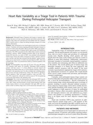ORIGINAL ARTICLE
Heart Rate Variability as a Triage Tool in Patients With Trauma
During Prehospital Helicopter Transport
David R. King, MD, Michael P. Ogilvie, MD, MBA, Bruno M. T. Pereira, MD, FCCM, Yuchiao Chang, PhD,
Ronald J. Manning, RN, MSPH, Jeffrey A. Conner, RN, BSN, Carl I. Schulman, MD, MSPH, FACS,
Mark G. McKenney, MD, MBA, FACS, and Kenneth G. Proctor, PhD
Background: Prehospital triage of patients with trauma is routinely chal-
lenging, but more so in mass casualty situations and military operations. The
purpose of this study was to prospectively test whether heart rate variability
(HRV) could be used as a triage tool during helicopter transport of civilian
patients with trauma.
Methods: After institutional review board approval and waiver of informed
consent, 75 patients with trauma requiring prehospital helicopter transport to
our level I center (from December 2007 to November 2008) were prospec-
tively instrumented with a 2-Channel SEER Light recorder (GE Healthcare,
Milwaukee, WI). HRV was analyzed with a Mars Holter monitor system and
proprietary software. SDNN (standard deviation [SD] of the normal-to-
normal R-R interval), as an index of HRV, was correlated with prehospital
trauma triage criteria, base deﬁcit, seriousness of injury, operative interven-
tions, outcome, and other data extracted from the patients’ medical records.
There were no interventions or medical decisions based on HRV. Data were
excluded only if there was measurement artifact or technical problems with
the recordings.
Results: The demographics were mean age 47 years, 63% men, 88% blunt,
25% traumatic brain injury, 9% mortality. Prehospital SDNN predicted
patients with base excess ՅϪ6, those deﬁned as seriously injured and
beneﬁting from trauma center care, as well as patients requiring a life-saving
procedure in the operating room. No other available data, including prehos-
pital en-route vital signs, predicted any of these. The sensitivity, speciﬁcity,
positive predictive value, and negative predictive value were 80%, 75%,
33%, 96%, respectively, with and an overall accuracy of 76% for predicting
a life-saving intervention in the operating room.
Conclusions: This is the ﬁrst demonstration that prehospital HRV (speciﬁ-
cally SDNN) predicts base excess and operating room life-saving opportu-
nities. HRV triages and discriminates severely injured patients better than
routine trauma criteria or en-route prehospital vital signs. HRV may be a
useful civilian or military triage tool to avoid unnecessary helicopter evac-
uation for minimally injured patients. A prospective, randomized trial in a
larger patient population is indicated.
Key Words: Combat casualty care, Base deﬁcit, Vital sign monitor.
(J Trauma. 2009;67: 436–440)
INTRODUCTION
Appropriate triage of traumatized patients remains a
challenge. Not all injured patients will require, or even beneﬁt
from, care at a level I center and activation of a dedicated
trauma team. Rapidly deciding which patients will truly
beneﬁt from this more costly trauma care delivery system is
difﬁcult in many ﬁeld situations. Additionally, unnecessary
helicopter transport of minimally injured patients is particu-
larly wasteful, cost consuming, and offers no additional care
to the patient. The overall global goal of trauma triage and
helicopter transport is to match the most aggressive and
available medical resources with the needs of the most
seriously injured patients (appropriate triage) while minimiz-
ing unintentional exclusion of a patient who would beneﬁt
from a level I center, trauma team activation, and helicopter
transport (undertriage).
Currently, most prehospital trauma triage systems are
based on little data and generally reﬂect expert panel consen-
sus, a level III recommendation.1,2 Recent examination of
current trauma triage criteria demonstrate gross overtriage of
patients resulting in poorly allocated medical resources.3
Some subjective trauma triage criteria fail to reliably discrim-
inate patients beneﬁting from trauma center care (e.g. para-
medic judgment or high suspicion of injury by prehospital
providers), whereas others can predict operating room (OR)
use and emergent intensive care unit admission (e.g. hypo-
tensive and gunshot as wounding mechanism).4,5 Clearly,
there is an urgent need for more objective trauma triage
methods.
Heart rate variability (HRV) may represent an addi-
tional objective trauma triage tool.6–8 The purpose of this
study was to test the hypothesis that HRV could be used as an
objective trauma triage tool in the prehospital environment.
PATIENTS AND METHODS
After institutional review board approval and waiver of
informed consent, 95 patients with trauma requiring prehos-
pital helicopter transport to our level I center (from December
Submitted for publication December 29, 2008.
Accepted for publication May 1, 2009.
Copyright © 2009 by Lippincott Williams & Wilkins
From the Daughtry Family Department of Surgery (D.R.K., M.P.O., B.M.T.P.,
R.J.M., J.A.C., C.I.S., M.G.M.K., K.G.P.), Division of Trauma and Surgical
Critical Care, University of Miami Miller School of Medicine, Miami,
Florida; Department of Surgery (D.R.K., Y.C.), Division of Trauma, Emer-
gency Surgery, and Surgical Critical Care, Massachusetts General Hospital,
Harvard Medical School, Boston, Massachusetts; and GE Healthcare Diag-
nostic Cardiology (J.A.C.), Marquette, Wisconsin.
Presented at the 22nd Annual Meeting of the Eastern Association for the Surgery
of Trauma, January 13–17, 2008, Lake Buena Vista, Florida.
Supported in part by the Ofﬁce of Naval Research grant N140610670.
Address for reprints: David R. King, MD, Division of Trauma, Emergency
Surgery, and Surgical Critical Care, Massachusetts General Hospital and
Harvard Medical School, 165 Cambridge Street, Suite 810, Boston, MA
02141; email: Dking3@partners.org.
DOI: 10.1097/TA.0b013e3181ad67de
436 The Journal of TRAUMA®
Injury, Infection, and Critical Care • Volume 67, Number 3, September 2009
 
