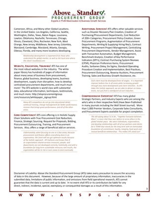 Experts in Profit Maximization & Business Growth Services
®
w w w . a t s p g . c o m
3
Disclaimer of Liability: Above the Standard Procurement Group (ATS) takes every precaution to assure the accuracy
of data in this document. However, because of the large amount of proprietary information, inaccuracies in the
submitted data, limitations of public information, and omissions from field operational research, ATS cannot
guarantee that the data is current and up to date. In no event shall ATS or its contributors be liable for any
direct, indirect, incidental, special, exemplary, or consequential damages as a result of this information.
Cameroon, Africa, and Many other Global Locations.
In the United States: Los Angeles, California, Seattle,
Washington, Dallas, Texas, Baton Rogue, Louisiana,
Lawton, Oklahoma, Nashville, Tennessee, Chicago,
Illinois, Cleveland, Ohio, Rochester, New York, West
Orange, New Jersey, Middlesex, New Jersey, Colombia,
Maryland, Cambridge, Maryland, Atlanta, Georgia,
Odessa, Florida, and many more locations developing.
Relationship development is important from those who
understand the global market, as well as the local area where
the client’s location(s) are.
Website, Education, Training! ATS has one of
the most robust websites in the industry. The white
paper library has hundreds of pages of information
about many areas of business from procurement,
finance, global business, developing teams, business
development, supply chain disruption, how to develop
centralized procurement departments, and much much
more! The ATS website is world class with substantial
data, educational information, techniques, testimonials,
and much more. http://atsprocurementgroup.
com/resources/whitepaper_signup.html
Many ATS competitors do not go into educational detail,
continual training, change management for better performance,
revision that brings great performance, and all of the other
areas.
Core Competency! ATS core offering is in Holistic Supply
Chain Solutions with True Procurement Cost Reduction,
Finance, Strategic Sourcing, Request for Proposals, Bidding,
Procurement Outsourcing, Training, and Procurement
Services. Also, offers a range of beneficial add on services.
Unfortunately, when focusing on one or a few areas, because
procurement and finance affects everything done in an
organization, the client will not get optimum results because
of the holistic approach. ATS believes and knows that if
an organizations shared services resources, people, and
departments are not developed correctly, holistically, and with a
foundation for long-term sustainable measures and results, the
organization will be at risk or even cease to exist eventually.
Additional Services! ATS offers other valuable services
such as Disaster Recovery Plan Creation, Creation of
Purchasing/Procurement Departments, Cost Reduction
of 200+ Categories, Procurement Policy Creation, Green
Procurement Programs, Augmentation of Procurement
Departments, Writing & Supplying Hiring Req’s, Contract
Writing, Procurement Project Management, Centralizing
Procurement Departments, Vendor Management, Assist
with Transaction Automation, Budget Management,
Benchmark Analysis, Creation of Key Performance
Indicators (KPI’s), Contract Purchasing System Reviews
(CPSR), Physician Preference Items, Procurement
Audits, Sarbanes Oxley, Six Sigma, Standard Operating
Procedure Creation and Implementation, Best Practices,
Procurement Outsourcing, Reverse Auctions, Procurement
Training, Sales and Business Growth Assistance, etc.
Each client must be developed from all angles. It is important
improve bottom line in all areas while increasing growth
through new client development and client retention. As ATS
takes this holistic approach, we are able to deliver on many
levels, not just from a standpoint of cost reduction.
Comprehensive Expertise! ATS has many global
Strategic Partners, and Industry Experts who are among the
who’s who in their respective field (Have Been Published
in many journals including the Wall Street Journal). More
than 1,000 Premier Vendors, Corporate Sales Consultants,
and Procurement Experts available for project completion.
The old saying about T.E.A.M., “Together Everyone Achieves
More”, is more vital than ever before to serve others in the
global market place. We select individuals, organizations,
and develop relationships with all of our partners and clients
for a TEAM that stands for the long-term with an immovable
foundation of commitment, loyalty, integrity, hard work and
mutual beneficial relationships. This makes ATS stand out!
 