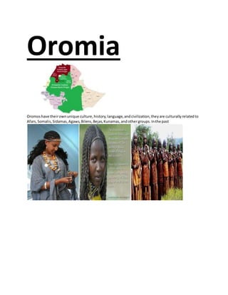 Oromia
Oromoshave theirownunique culture,history,language,andcivilization,theyare culturallyrelatedto
Afars,Somalis,Sidamas,Agaws,Bilens,Bejas,Kunamas,andothergroups.Inthe past
 