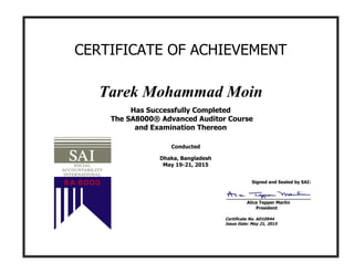 CERTIFICATE OF ACHIEVEMENT
Tarek Mohammad Moin
Has Successfully Completed
The SA8000® Advanced Auditor Course
and Examination Thereon
Conducted
Dhaka, Bangladesh
May 19-21, 2015
Signed and Sealed by SAI:
Alice Tepper Marlin
President
Certificate No. AD10944
Issue Date: May 21, 2015
 