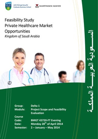  
Feasibility Study 
Private Healthcare Market 
Opportunities  
Kingdom of Saudi Arabia 
Group:    Delta 1 
Module:   Project Scope and Feasibility 
       Evaluation   
Course  
Code:    BMGT 43720‐FT Evening 
Date:    Monday 28th
 of April 2014 
Semester:   2 – January – May 2014 
 
‫ة‬‫المملك‬‫ة‬‫العربي‬‫عودية‬‫الس‬
 