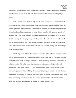 CurtisForte
11/22/14
Adams
inequalities; this makes sense given Libya’s historical political tyrants. However not all citizens
are subordinate, we saw this in 2011 with the assassination of Muammar Gadaffi by Libyan
rebels.
With a medium score, Northern Italy tends to prefer equality and a decentralization of
power and decision-making.10 Control and formal supervision are generally disliked among the
younger generation, who demonstrate a preference for teamwork and an open management style.
In Southern Italy all the consequences of power distance are often high, quite the opposite of
Northern Italy.3 This is due to a series of policies that resulted in the complication of the Italian
South’s economy, thus changing many cultural dynamics. In addition to the power distance I
believe that by examining Italy’s and Libya’s Pragmatism dimension, we will be able to get a
sense of how their societies maintain links with their own past while dealing with the challenges
of the present and future.
“Italy's high score of 61 on this dimension shows that Italian culture is pragmatic. Italians
believe that truth depends very much on the situation, context and time.”10 They show an ability
to adapt traditions easily to changed conditions, a strong propensity to save and perseverance in
achieving results. This makes sense given their current adjustments to foreign policy and
immigration. “With a low score of 23, Libya has a normative culture. People in such societies
have a strong concern with establishing the absolute Truth; they are normative in their thinking.
They exhibit great respect for traditions, a relatively small propensity to save for the future, and a
focus on achieving quick results.”9 This makes sense given that Libya is historically a tribal
nation that depended upon traditions to adapt to the climate and other forces.
 
