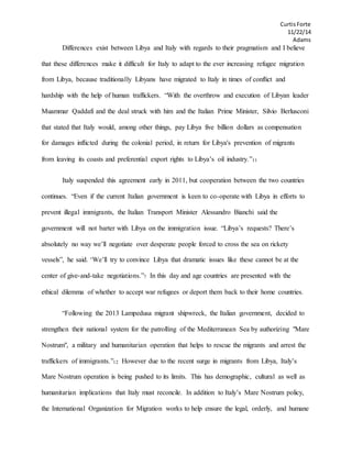 CurtisForte
11/22/14
Adams
Differences exist between Libya and Italy with regards to their pragmatism and I believe
that these differences make it difficult for Italy to adapt to the ever increasing refugee migration
from Libya, because traditionally Libyans have migrated to Italy in times of conflict and
hardship with the help of human traffickers. “With the overthrow and execution of Libyan leader
Muammar Qaddafi and the deal struck with him and the Italian Prime Minister, Silvio Berlusconi
that stated that Italy would, among other things, pay Libya five billion dollars as compensation
for damages inflicted during the colonial period, in return for Libya's prevention of migrants
from leaving its coasts and preferential export rights to Libya’s oil industry.”11
Italy suspended this agreement early in 2011, but cooperation between the two countries
continues. “Even if the current Italian government is keen to co-operate with Libya in efforts to
prevent illegal immigrants, the Italian Transport Minister Alessandro Bianchi said the
government will not barter with Libya on the immigration issue. “Libya’s requests? There’s
absolutely no way we’ll negotiate over desperate people forced to cross the sea on rickety
vessels”, he said. ‘We’ll try to convince Libya that dramatic issues like these cannot be at the
center of give-and-take negotiations.”7 In this day and age countries are presented with the
ethical dilemma of whether to accept war refugees or deport them back to their home countries.
“Following the 2013 Lampedusa migrant shipwreck, the Italian government, decided to
strengthen their national system for the patrolling of the Mediterranean Sea by authorizing "Mare
Nostrum", a military and humanitarian operation that helps to rescue the migrants and arrest the
traffickers of immigrants.”12 However due to the recent surge in migrants from Libya, Italy’s
Mare Nostrum operation is being pushed to its limits. This has demographic, cultural as well as
humanitarian implications that Italy must reconcile. In addition to Italy’s Mare Nostrum policy,
the International Organization for Migration works to help ensure the legal, orderly, and humane
 
