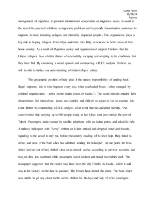 CurtisForte
11/22/14
Adams
management of migration, to promote international cooperation on migration issues, to assist in
the search for practical solutions to migration problems and to provide humanitarian assistance to
migrants in need, including refugees and internally displaced people.5 This organization plays a
key role in helping refugees from Libya assimilate into Italy, or relocate to better areas of their
home country. As a result of Migration policy and organizational support I believe that the
Libyan refugees have a better chance of successfully escaping and adapting to the conditions that
they have fled. By examining a social episode and constructing a D.I.E. analysis I believe we
will be able to further our understanding of Italian-Libyan culture.
“The geographic position of Italy gives it the uneasy responsibility of sending back
illegal migrants; this is what happens every day, when overloaded boats – often managed by
criminal organizations – arrive on the Italian coasts or islands.”4 The social episode entailed here
demonstrates that intercultural issues are complex and difficult to adjust to. Let us examine this
event further by constructing a D.I.E. analysis of an event that has occurred recently. “An
overcrowded ship carrying up to 600 people trying to flee Libya sank just outside the port of
Tripoli. Passengers made contact by satellite telephone with an Italian priest, and asked for help.
A military helicopter with "Army" written on it later arrived and dropped water and biscuits,
signaling to the vessel to stay put, before presumably heading off to fetch help, Help failed to
arrive, and none of the Nato allies has admitted sending the helicopter. At one point, the boat,
which had run out of fuel, drifted close to an aircraft carrier, according to survivor accounts, and
two jets flew low overhead while passengers stood on deck and raised two babies aloft. The
newspaper suggested that the carrier may have been the ship Charles de Gaulle, which it said
was in the vicinity on the date in question. The French have denied the claim. The boat, which
was unable to get any closer to the carrier, drifted for 16 days and only 10 of its passengers
 
